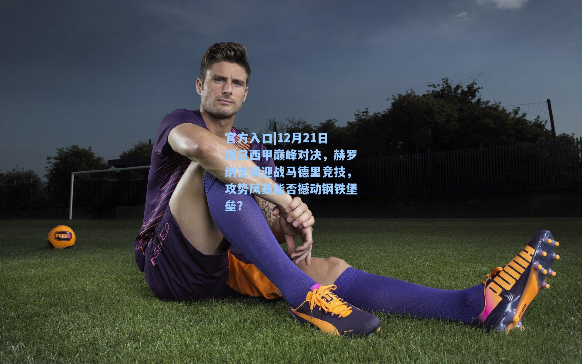 12月21日周日西甲巅峰对决，赫罗纳主场迎战马德里竞技，攻势风暴能否撼动钢铁堡垒？