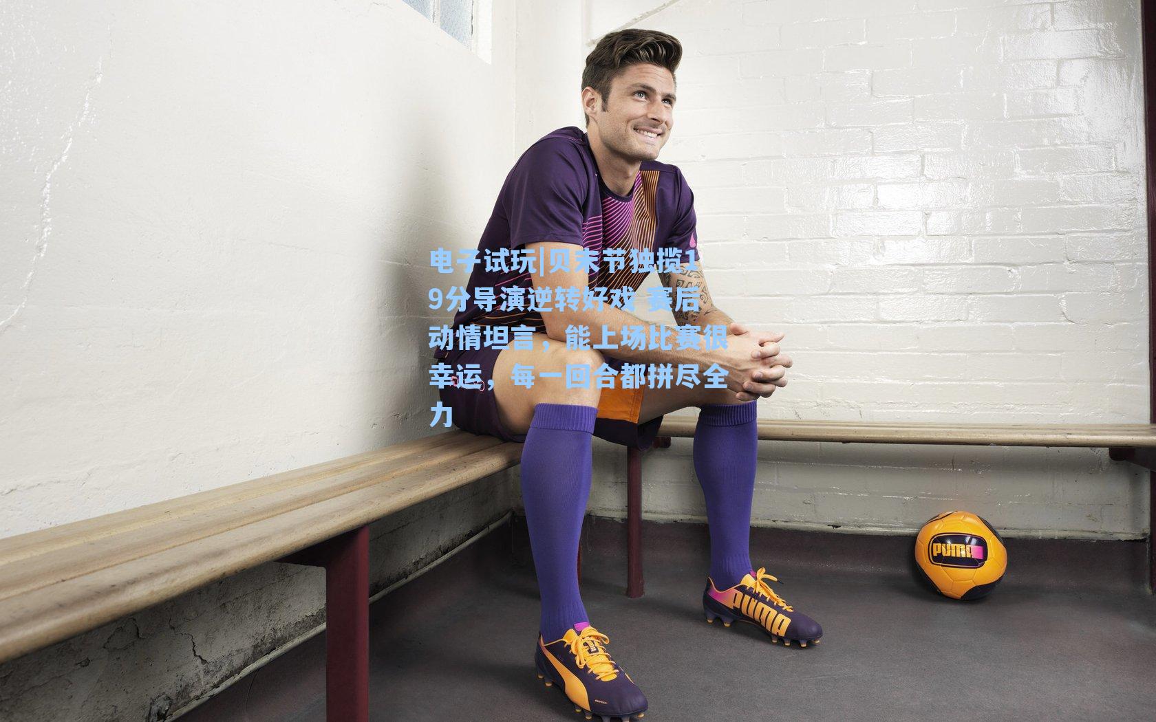 贝末节独揽19分导演逆转好戏 赛后动情坦言,能上场比赛很幸运,每一回合都拼尽全力