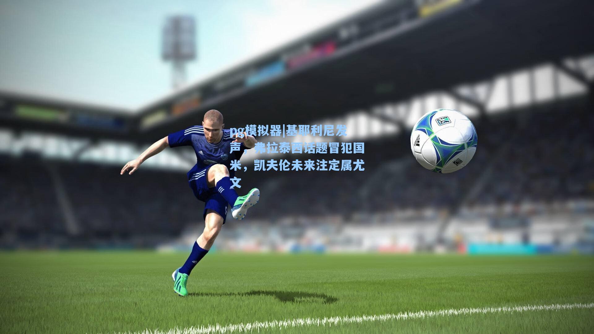 基耶利尼发声，弗拉泰西话题冒犯国米，凯夫伦未来注定属尤文